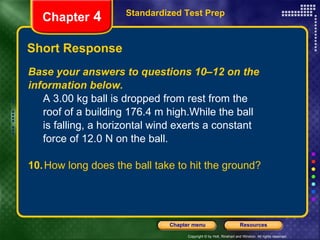Short Response Base your answers to questions 10–12 on the information below.   A 3.00 kg ball is dropped from rest from the  roof of a building 176.4 m high.While the ball  is falling, a horizontal wind exerts a constant  force of 12.0 N on the ball.  10. How long does the ball take to hit the ground? Standardized Test Prep Chapter  4 