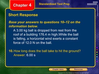 Short Response Base your answers to questions 10–12 on the information below. A 3.00 kg ball is dropped from rest from the  roof of a building 176.4 m high.While the ball  is falling, a horizontal wind exerts a constant  force of 12.0 N on the ball.  10. How long does the ball take to hit the ground? Answer:  6.00 s Standardized Test Prep Chapter  4 