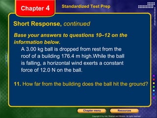 Short Response,  continued Standardized Test Prep Chapter  4 Base your answers to questions 10–12 on the information below. A 3.00 kg ball is dropped from rest from the  roof of a building 176.4 m high.While the ball  is falling, a horizontal wind exerts a constant  force of 12.0 N on the ball.  11.  How far from the building does the ball hit the ground? 