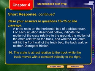 Short Response,  continued Standardized Test Prep Chapter  4 Base your answers to questions 13–15 on the passage. A crate rests on the horizontal bed of a pickup truck. For each situation described below, indicate the motion of the crate relative to the ground, the motion of the crate relative to the truck, and whether the crate will hit the front wall of the truck bed, the back wall, or neither. Disregard friction. 14.  The crate is at rest relative to the truck while the   truck moves with a constant velocity to the right. 