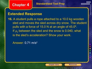 16.  A student pulls a rope attached to a 10.0 kg wooden sled and moves the sled across dry snow. The student  pulls with a force of 15.0 N at an angle of 45.0º.  If   k  between the sled and the snow is 0.040, what is the sled’s acceleration? Show your work. Answer:  0.71 m/s 2 Extended Response Standardized Test Prep Chapter  4 