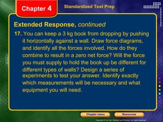 Extended Response,  continued Standardized Test Prep Chapter  4 17.  You can keep a 3 kg book from dropping by pushing it horizontally against a wall. Draw force diagrams, and identify all the forces involved. How do they  combine to result in a zero net force? Will the force  you must supply to hold the book up be different for  different types of walls? Design a series of experiments to test your answer. Identify exactly which measurements will be necessary and what equipment you will need. 