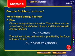 Sample Problem,  continued Work-Kinetic Energy Theorem 2. Plan Choose an equation or situation: This problem can be solved using the definition of work and the work-kinetic energy theorem. W net  =  F net d cos  The net work done on the sled is provided by the force of kinetic friction. W net  =  F k d cos   =  µ k mgd cos  Section 2  Energy Chapter  5 