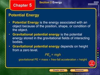 Potential Energy Potential Energy  is the energy associated with an object because of the position, shape, or condition of the object. Gravitational potential energy  is the potential energy stored in the gravitational fields of interacting bodies. Gravitational potential energy  depends on height from a zero level. PE g   =  mgh gravitational PE = mass    free-fall acceleration    height Section 2  Energy Chapter  5 