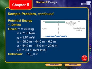 Sample Problem,  continued Potential Energy 1. Define Given: m  = 70.0 kg k  = 71.8 N/m g  = 9.81 m/s 2 h  = 50.0 m – 44.0 m = 6.0 m x  = 44.0 m – 15.0 m = 29.0 m PE  = 0 J at river level Unknown: PE tot   = ?   Section 2  Energy Chapter  5 