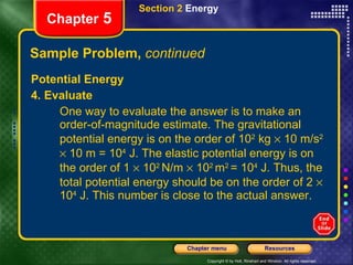Sample Problem,  continued Potential Energy 4. Evaluate  One way to evaluate the answer is to make an order-of-magnitude estimate. The gravitational potential energy is on the order of 10 2  kg    10 m/s 2     10 m = 10 4  J. The elastic potential energy is on the order of 1    10 2  N/m    10 2  m 2  = 10 4  J. Thus, the total potential energy should be on the order of 2    10 4  J. This number is close to the actual answer. Section 2  Energy Chapter  5 