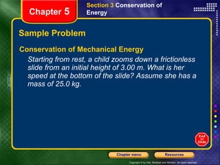 Sample Problem Conservation of Mechanical Energy Starting from rest, a child zooms down a frictionless slide from an initial height of 3.00 m. What is her speed at the bottom of the slide? Assume she has a mass of 25.0 kg. Section 3  Conservation of   Energy Chapter  5 