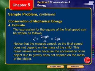 Sample Problem,  continued Conservation of Mechanical Energy 4. Evaluate The expression for the square of the final speed can be written as follows: Section 3  Conservation of   Energy Chapter  5 Notice that the masses cancel, so the final speed does not depend on the mass of the child. This result makes sense because the acceleration of an object due to gravity does not depend on the mass of the object. 