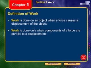 Definition of Work Work  is done on an object when a force causes a displacement of the object. Work   is done only when components of a force are parallel to a displacement. Section 1  Work Chapter  5 