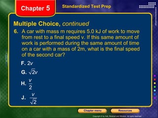Multiple Choice,  continued 6. A car with mass m requires 5.0 kJ of work to move from rest to a final speed v. If this same amount of work is performed during the same amount of time on a car with a mass of 2m, what is the final speed of the second car? Standardized Test Prep Chapter  5 