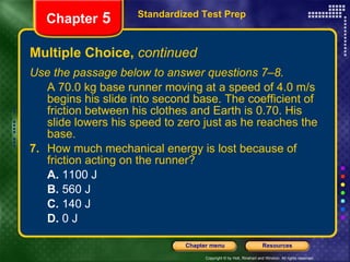 Multiple Choice,  continued Use the passage below to answer questions 7–8. A 70.0 kg base runner moving at a speed of 4.0 m/s begins his slide into second base. The coefficient of friction between his clothes and Earth is 0.70. His slide lowers his speed to zero just as he reaches the base. 7.   How much mechanical energy is lost because of friction acting on the runner? A.  1100 J B.  560 J C.  140 J D.  0 J Standardized Test Prep Chapter  5 