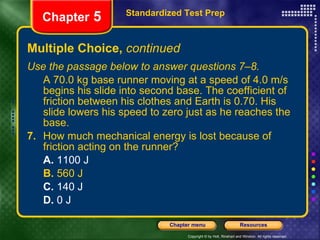 Multiple Choice,  continued Use the passage below to answer questions 7–8. A 70.0 kg base runner moving at a speed of 4.0 m/s begins his slide into second base. The coefficient of friction between his clothes and Earth is 0.70. His slide lowers his speed to zero just as he reaches the base. 7.   How much mechanical energy is lost because of friction acting on the runner? A.  1100 J B.  560 J C.  140 J D.  0 J Standardized Test Prep Chapter  5 