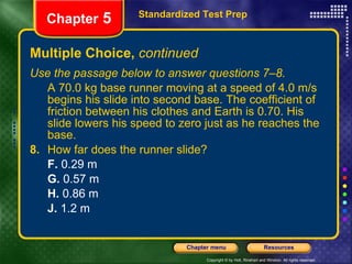 Multiple Choice,  continued Use the passage below to answer questions 7–8. A 70.0 kg base runner moving at a speed of 4.0 m/s begins his slide into second base. The coefficient of friction between his clothes and Earth is 0.70. His slide lowers his speed to zero just as he reaches the base. 8.   How far does the runner slide? F.  0.29 m G.  0.57 m H.  0.86 m J.  1.2 m Standardized Test Prep Chapter  5 