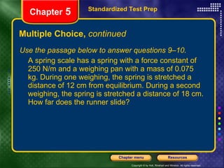Multiple Choice,  continued Use the passage below to answer questions 9–10. A spring scale has a spring with a force constant of 250 N/m and a weighing pan with a mass of 0.075 kg. During one weighing, the spring is stretched a distance of 12 cm from equilibrium. During a second weighing, the spring is stretched a distance of 18 cm. How far does the runner slide? Standardized Test Prep Chapter  5 