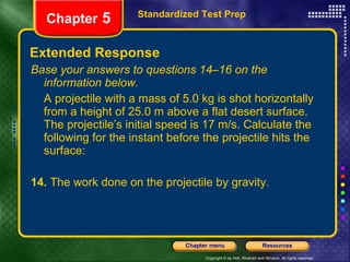 Extended Response Base your answers to questions 14–16 on the information below. A projectile with a mass of 5.0 kg is shot horizontally from a height of 25.0 m above a flat desert surface. The projectile’s initial speed is 17 m/s. Calculate the following for the instant before the projectile hits the surface: 14.  The work done on the projectile by gravity. Standardized Test Prep Chapter  5 