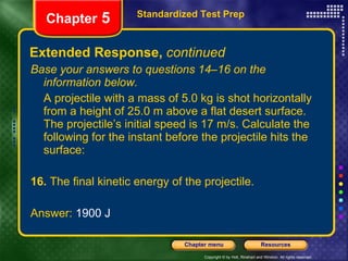 Extended Response,  continued Base your answers to questions 14–16 on the information below. A projectile with a mass of 5.0 kg is shot horizontally from a height of 25.0 m above a flat desert surface. The projectile’s initial speed is 17 m/s. Calculate the following for the instant before the projectile hits the surface: 16.  The final kinetic energy of the projectile. Answer:  1900 J Standardized Test Prep Chapter  5 