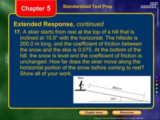 Extended Response,  continued 17.  A skier starts from rest at the top of a hill that is inclined at 10.5° with the horizontal. The hillside is 200.0 m long, and the coefficient of friction between the snow and the skis is 0.075. At the bottom of the hill, the snow is level and the coefficient of friction is unchanged. How far does the skier move along the horizontal portion of the snow before coming to rest? Show all of your work. Standardized Test Prep Chapter  5 