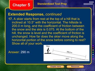 Extended Response,  continued 17.  A skier starts from rest at the top of a hill that is inclined at 10.5° with the horizontal. The hillside is 200.0 m long, and the coefficient of friction between the snow and the skis is 0.075. At the bottom of the hill, the snow is level and the coefficient of friction is unchanged. How far does the skier move along the horizontal portion of the snow before coming to rest? Show all of your work. Answer:  290 m Standardized Test Prep Chapter  5 