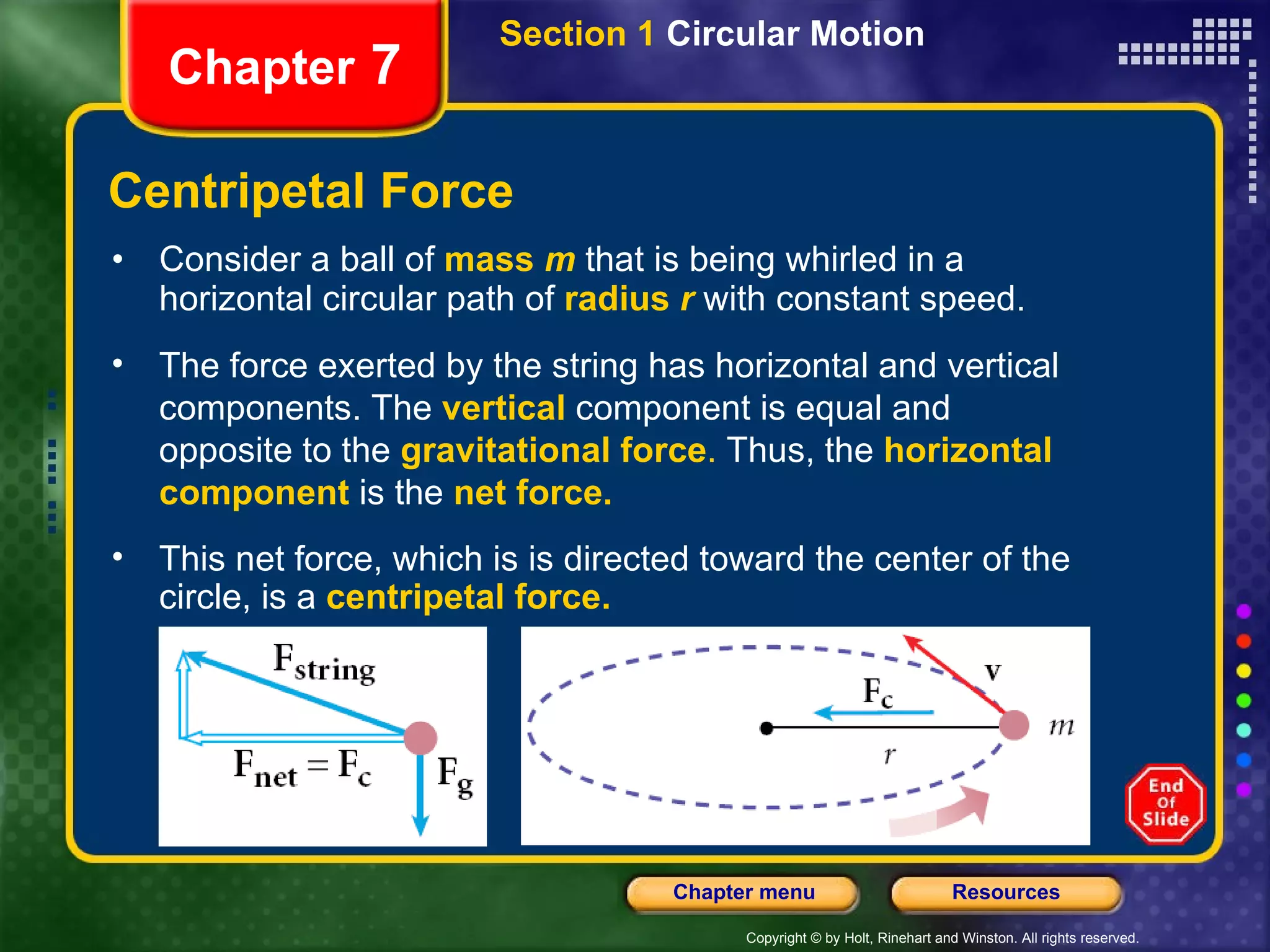 Centripetal Force Consider a ball of   mass  m   that is being whirled in a horizontal circular path of   radius  r   with constant speed. Chapter  7 The force exerted by the string has horizontal and vertical components. The   vertical   component is equal and opposite to the   gravitational force .  Thus, the   horizontal component   is the   net force.   This net force, which is is directed toward the center of the circle, is a   centripetal force. Section 1  Circular Motion 