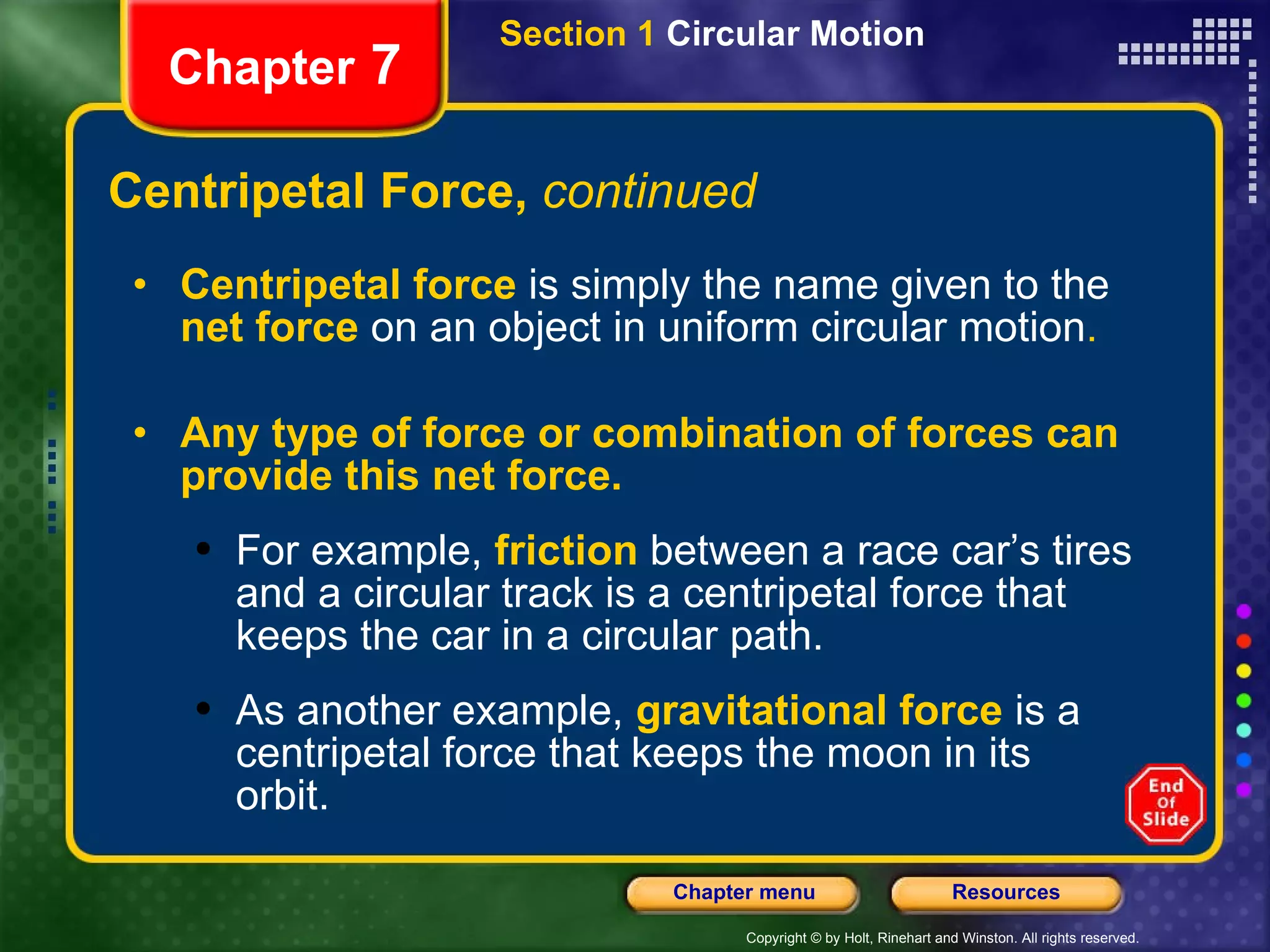 Centripetal Force,  continued Chapter  7 Centripetal force   is simply the name given to the   net force   on an object in uniform circular motion .  Any type of force or combination of forces can provide this net force. For example,   friction   between a race car’s tires and a circular track is a centripetal force that keeps the car in a circular path. As another example,   gravitational force   is a centripetal force that keeps the moon in its orbit. Section 1  Circular Motion 