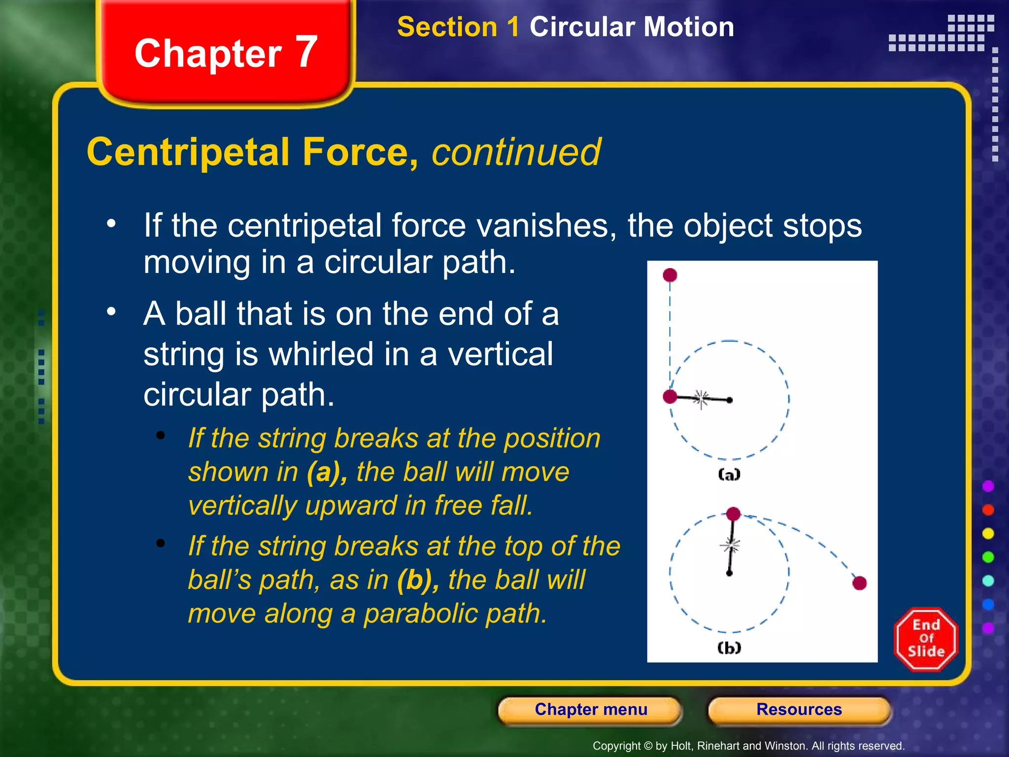 Centripetal Force,  continued Chapter  7 If the centripetal force vanishes, the object stops moving in a circular path. A ball that is on the end of a string is whirled in a vertical circular path. If the string breaks at the position  shown in  (a),  the ball will move  vertically upward in free fall.  If the string breaks at the top of the ball’s path, as in  (b),  the ball will  move along a parabolic path. Section 1  Circular Motion 