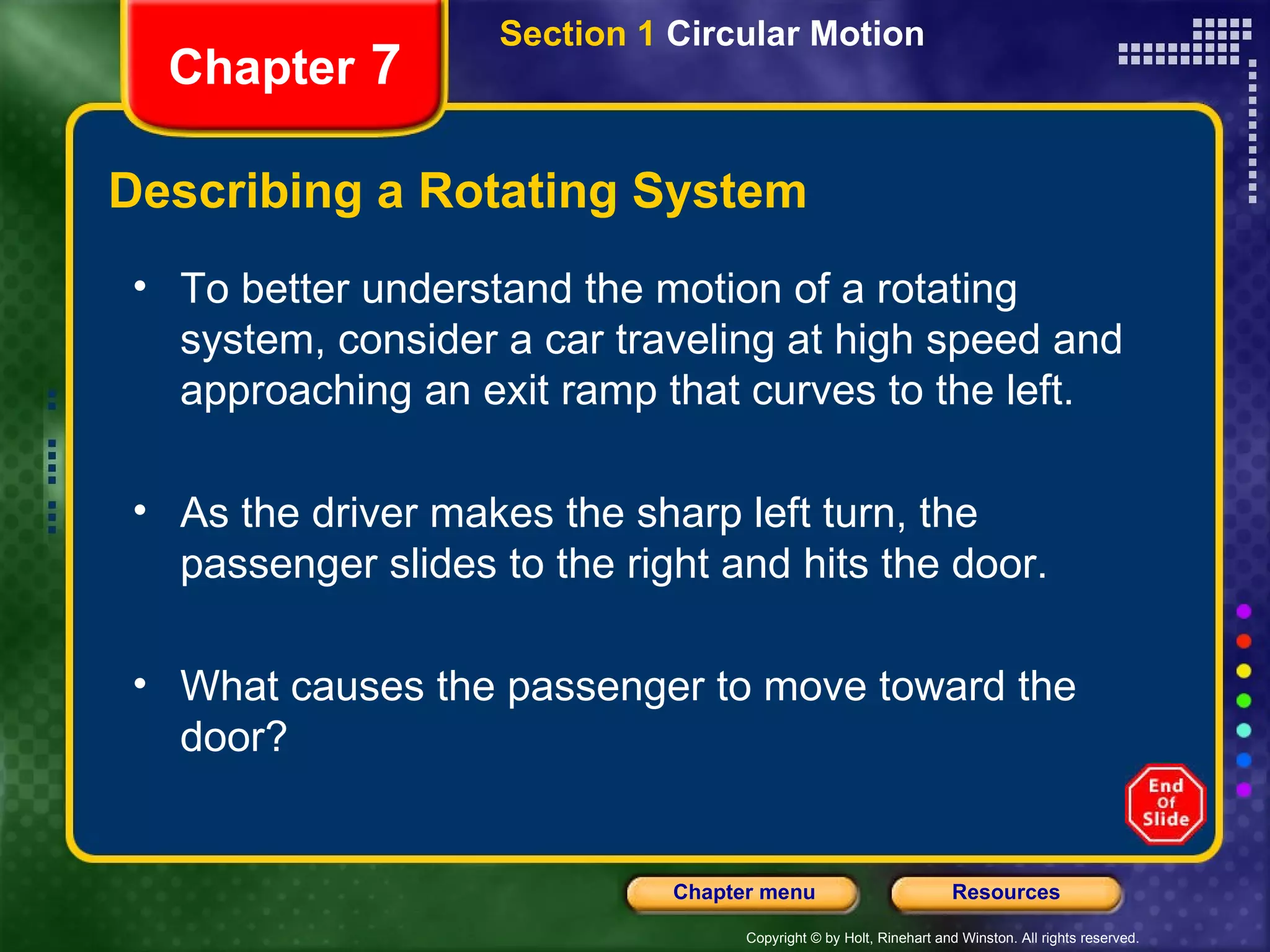 Describing a Rotating System Chapter  7 To better understand the motion of a rotating system, consider a car traveling at high speed and approaching an exit ramp that curves to the left. As the driver makes the sharp left turn, the passenger slides to the right and hits the door. What causes the passenger to move toward the door?  Section 1  Circular Motion 