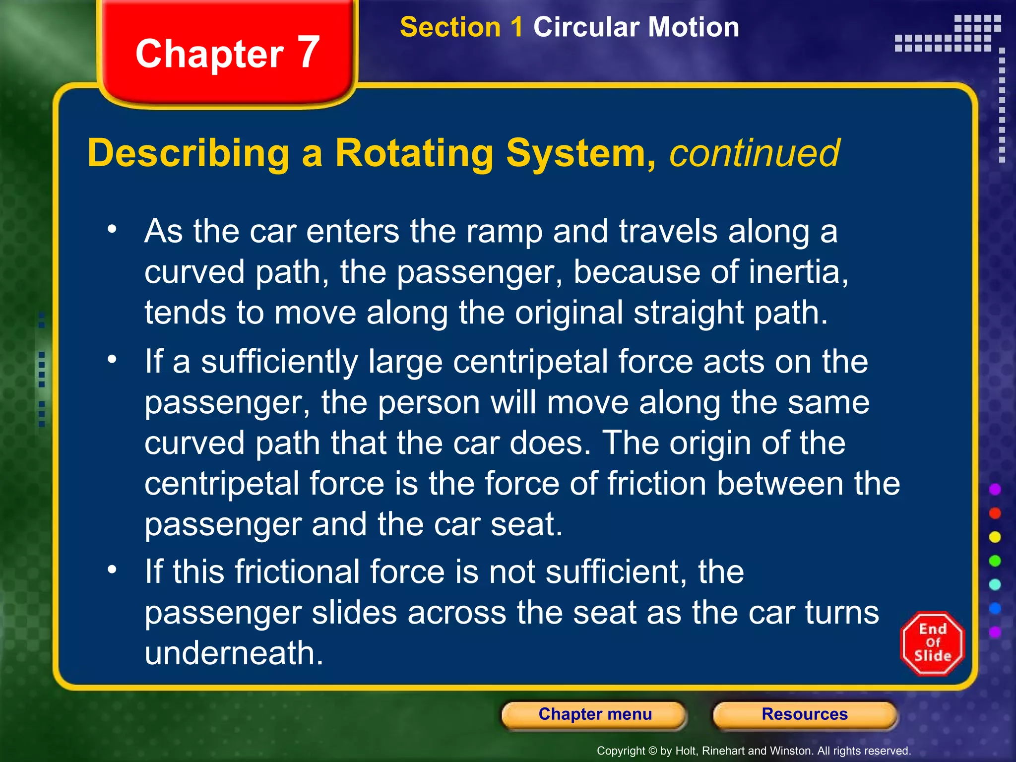 Describing a Rotating System,  continued Chapter  7 Section 1  Circular Motion As the car enters the ramp and travels along a curved path, the passenger, because of inertia, tends to move along the original straight path.  If a sufficiently large centripetal force acts on the passenger, the person will move along the same curved path that the car does. The origin of the centripetal force is the force of friction between the passenger and the car seat.  If this frictional force is not sufficient, the passenger slides across the seat as the car turns underneath.   