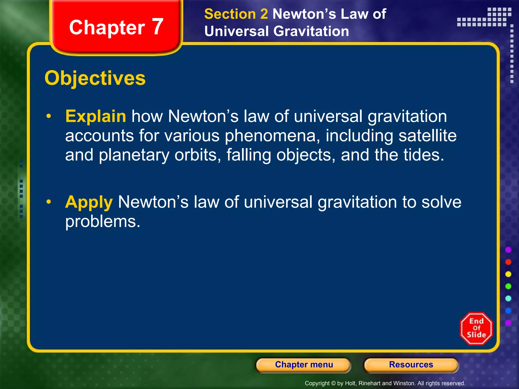 Objectives Explain   how Newton’s law of universal gravitation accounts for various phenomena, including satellite and planetary orbits, falling objects, and the tides. Apply   Newton’s law of universal gravitation to solve problems. Section 2  Newton’s Law of Universal Gravitation Chapter  7 