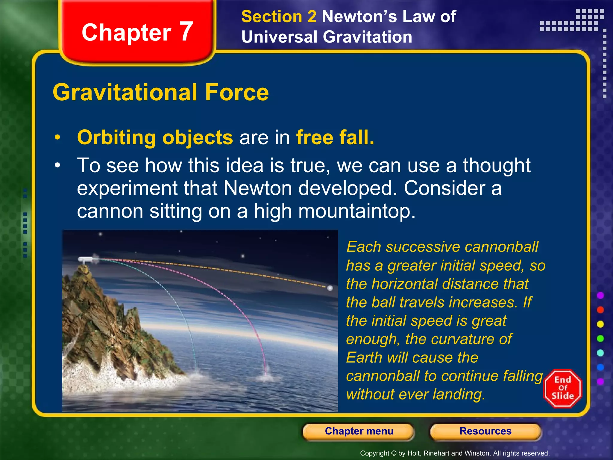 Gravitational Force Orbiting objects   are in   free fall. To see how this idea is true, we can use a thought experiment that Newton developed. Consider a cannon sitting on a high mountaintop. Chapter  7 Section 2  Newton’s Law of Universal Gravitation Each successive cannonball has a greater initial speed, so the horizontal distance that the ball travels increases. If the initial speed is great enough, the curvature of Earth will cause the cannonball to continue falling without ever landing. 