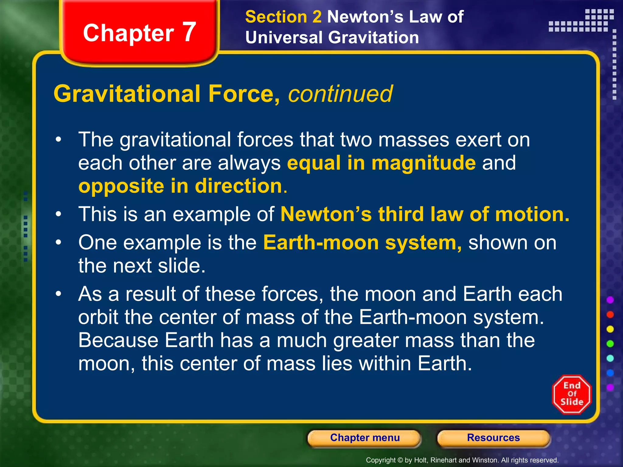 Gravitational Force,  continued The gravitational forces that two masses exert on each other are always   equal in magnitude   and  opposite in direction .  This is an example of   Newton’s third law of motion. One example is the   Earth-moon system,  shown on the next slide.  As a result of these forces, the moon and Earth each orbit the center of mass of the Earth-moon system. Because Earth has a much greater mass than the moon, this center of mass lies within Earth. Chapter  7 Section 2  Newton’s Law of Universal Gravitation 