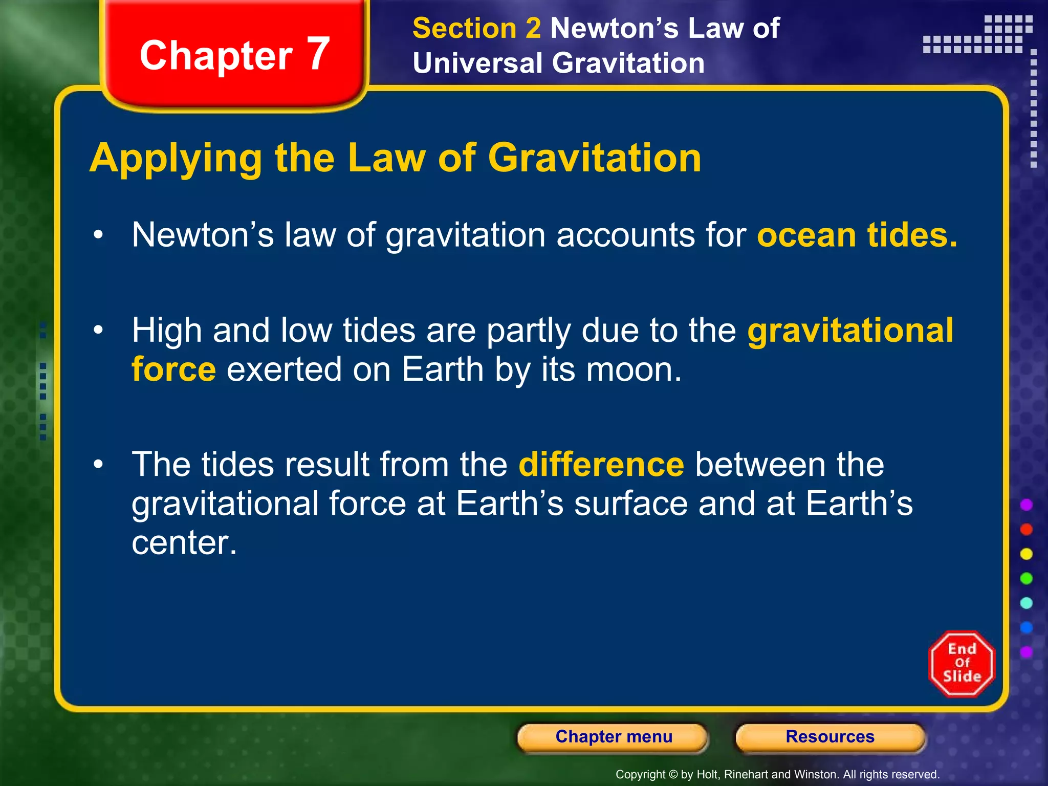 Applying the Law of Gravitation Newton’s law of gravitation accounts for  ocean   tides. High and low tides are partly due to the  gravitational force  exerted on Earth by its moon.  The tides result from the   difference  between the gravitational force at Earth’s surface and at Earth’s center. Chapter  7 Section 2  Newton’s Law of Universal Gravitation 