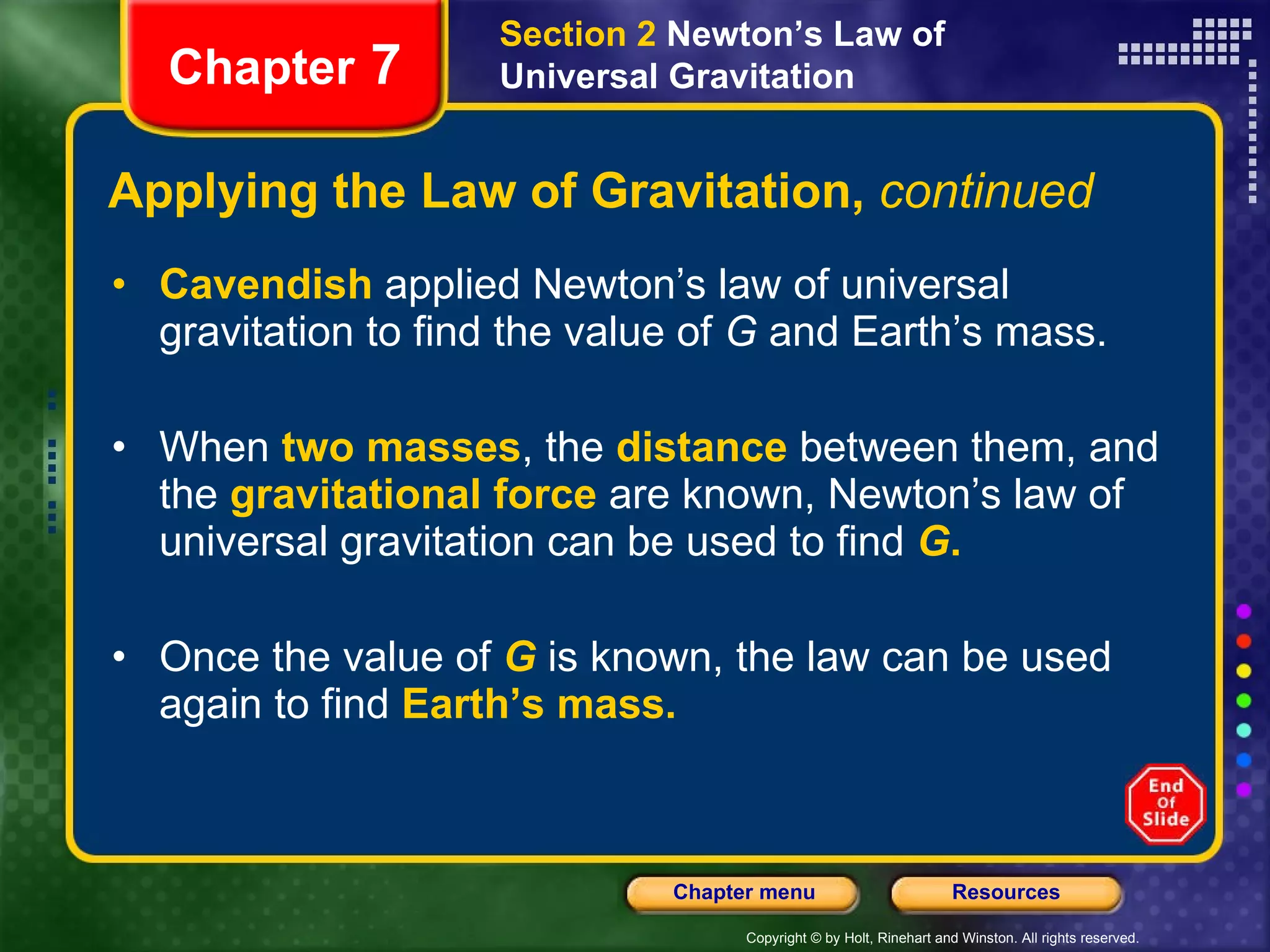 Applying the Law of Gravitation,  continued Cavendish  applied Newton’s law of universal gravitation to find the value of  G  and Earth’s mass. When  two masses , the  distance  between them, and the   gravitational force   are known, Newton’s law of universal gravitation can be used to find   G .   Once the value of  G  is known, the law can be used again to find   Earth’s mass. Chapter  7 Section 2  Newton’s Law of Universal Gravitation 