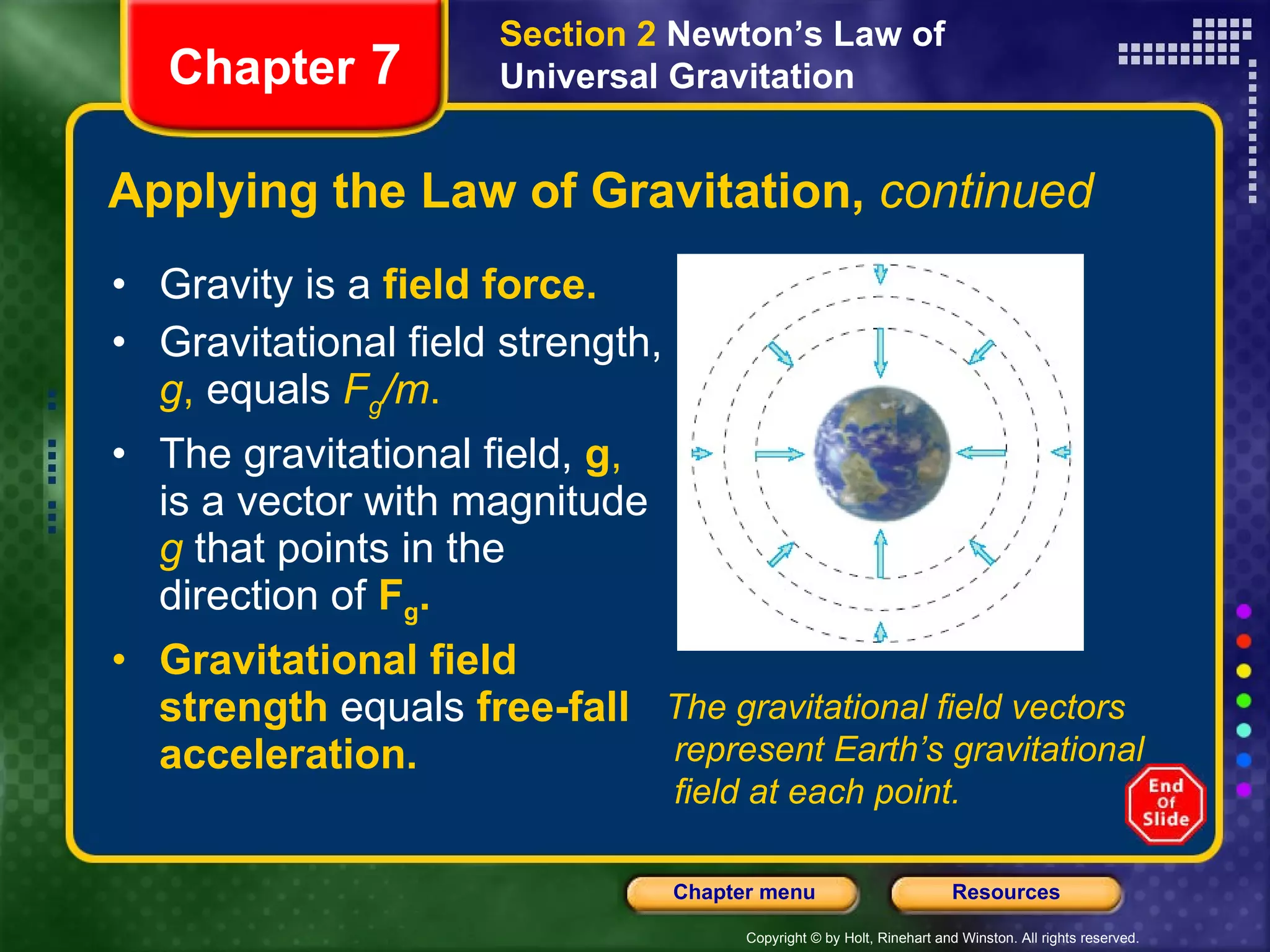 Gravity is a   field force. Gravitational field strength,   g ,  equals   F g /m . The gravitational field,   g ,  is a vector with magnitude   g   that points in the direction of   F g .   Gravitational field strength   equals   free-fall acceleration. Applying the Law of Gravitation,  continued Chapter  7 Section 2  Newton’s Law of Universal Gravitation The gravitational field vectors represent Earth’s gravitational field at each point. 