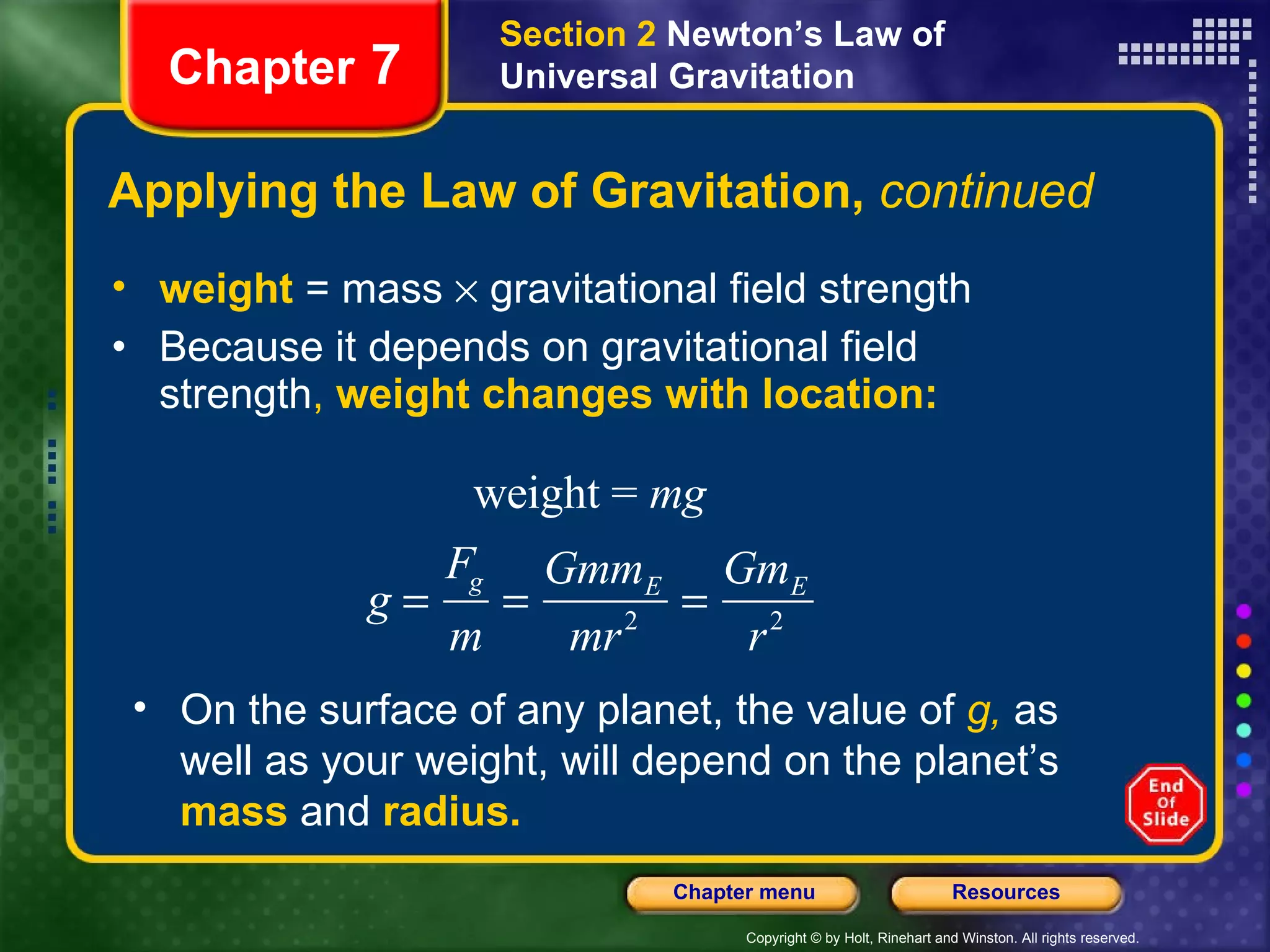 Applying the Law of Gravitation,  continued weight  = mass    gravitational field strength Because it depends on gravitational field strength ,  weight changes with location: Chapter  7 Section 2  Newton’s Law of Universal Gravitation On the surface of any planet, the value of  g,  as well as your weight, will depend on the planet’s  mass  and  radius. 