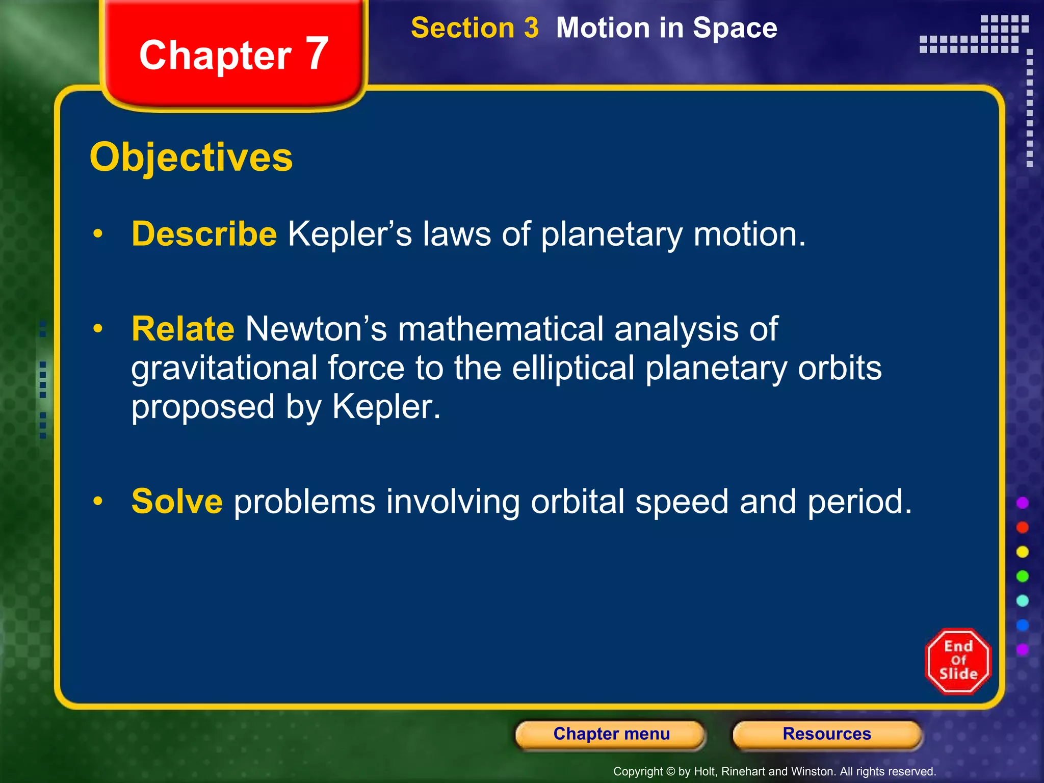 Objectives Describe   Kepler’s laws of planetary motion. Relate  Newton’s mathematical analysis of gravitational force to the elliptical planetary orbits proposed by Kepler. Solve   problems involving orbital speed and period. Section 3  Motion in Space Chapter  7 