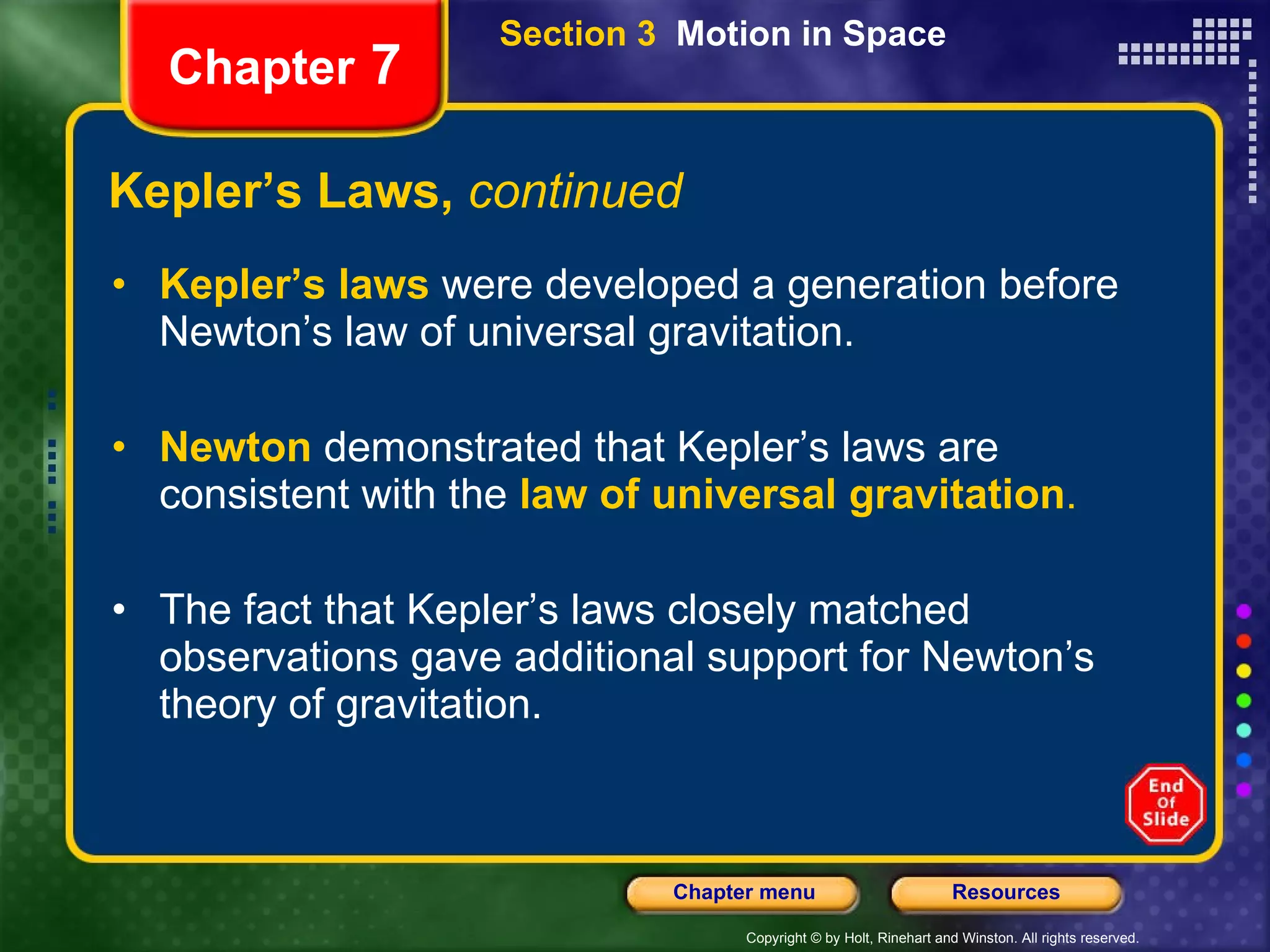Kepler’s Laws,  continued Kepler’s laws  were developed a generation before   Newton’s law of universal gravitation. Newton  demonstrated that Kepler’s laws are consistent with the   law of universal gravitation . The fact that Kepler’s laws closely matched observations gave additional support for Newton’s theory of gravitation. Chapter  7 Section 3  Motion in Space 
