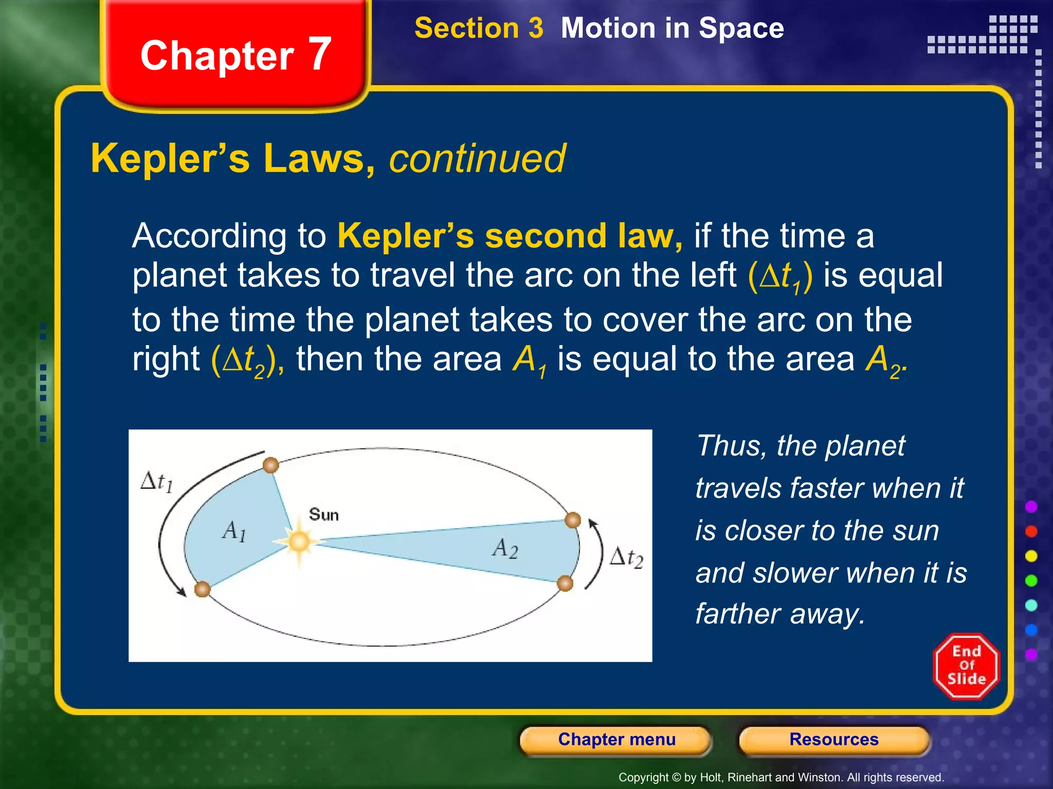 Kepler’s Laws,  continued According to   Kepler’s second law,   if the time a planet takes to travel the arc on the left  (∆ t 1 )  is equal to the time the planet takes to cover the arc on the right  (∆ t 2 ),  then the area   A 1   is equal to the area   A 2 .   Chapter  7 Thus, the planet travels faster when it is closer to the sun and slower when it is farther   away. Section 3  Motion in Space 