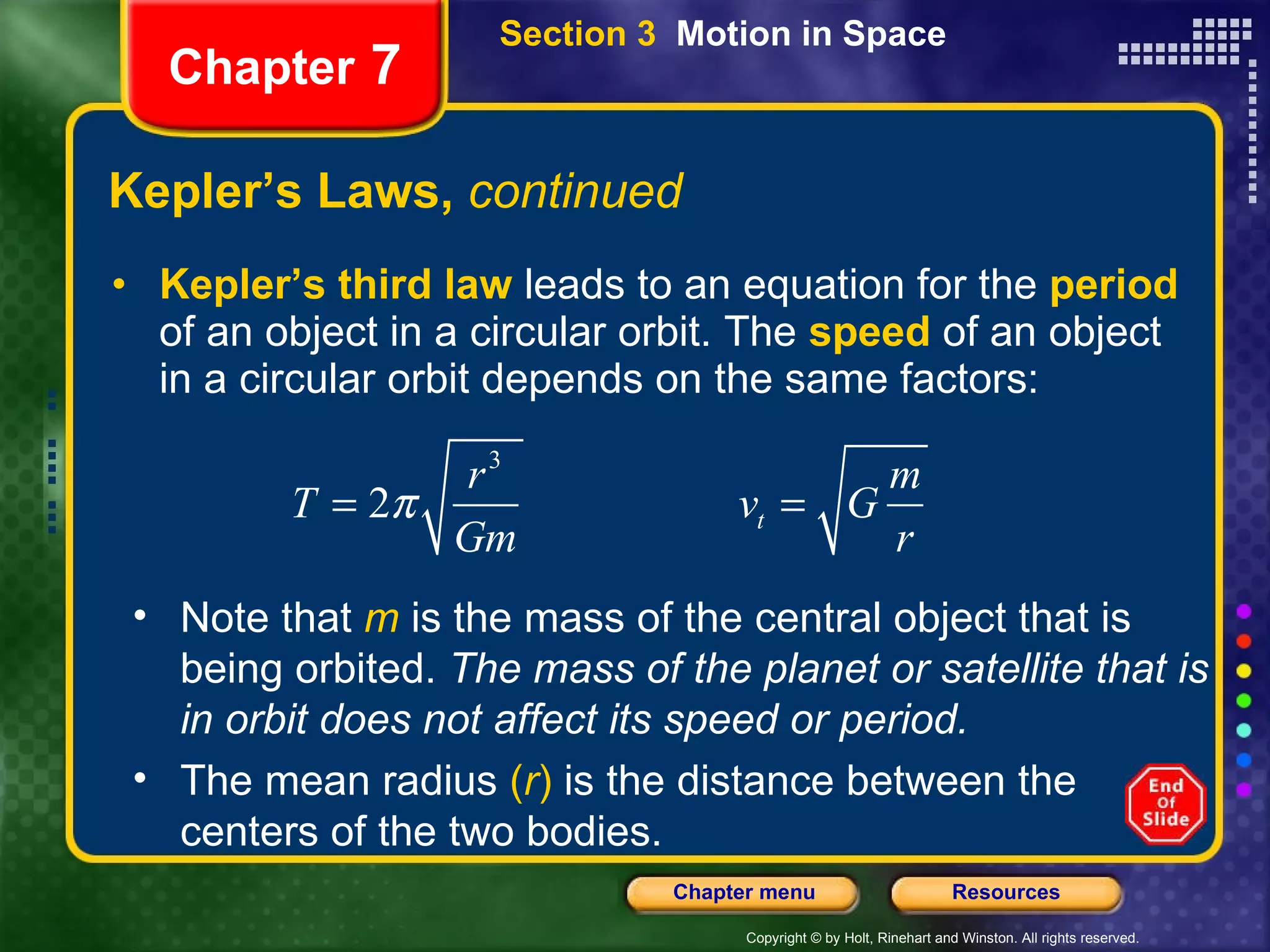 Kepler’s Laws,  continued Kepler’s third law  leads to an equation for the  period  of an object in a circular orbit. The   speed   of an object in a circular orbit depends on the same factors: Chapter  7 Note that   m   is the mass of the central object that is being orbited.  The mass of the planet or satellite that is in orbit does not affect its speed or period.  The mean radius  ( r )  is the distance between the centers of the two bodies.  Section 3  Motion in Space 