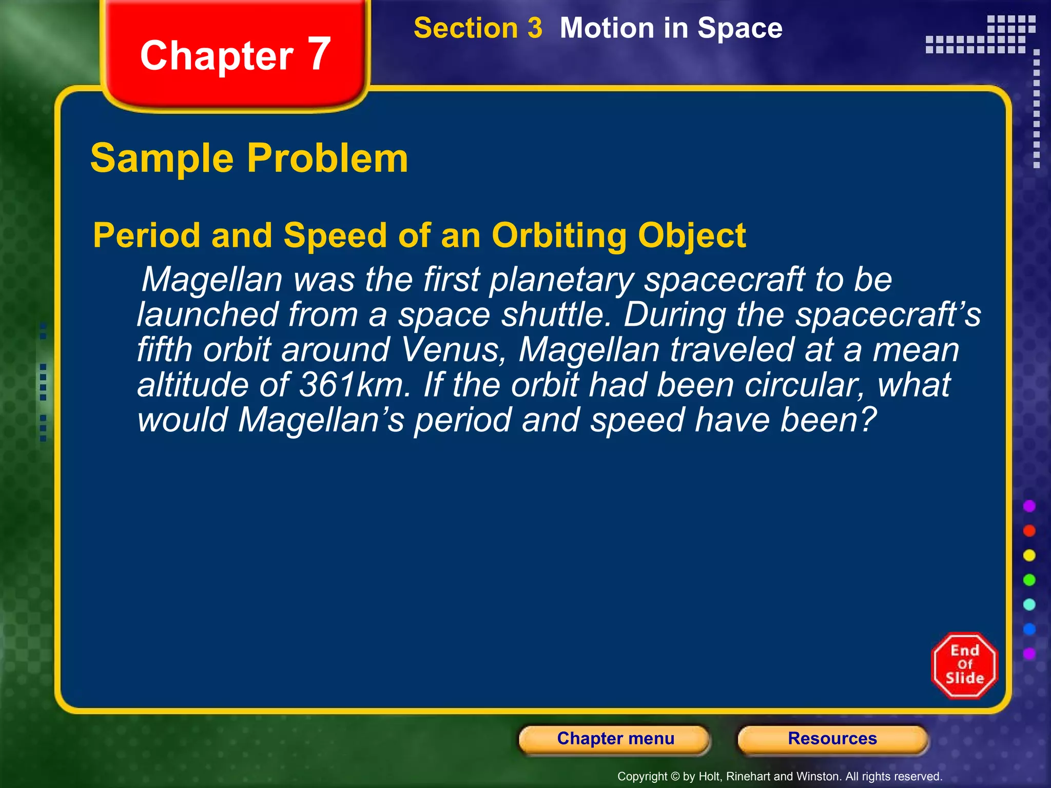 Sample Problem Period and Speed of an Orbiting Object Magellan was the first planetary spacecraft to be launched from a space shuttle. During the spacecraft’s fifth orbit around Venus, Magellan traveled at a mean altitude of 361km. If the orbit had been circular, what would Magellan’s period and speed have been? Chapter  7 Section 3  Motion in Space 