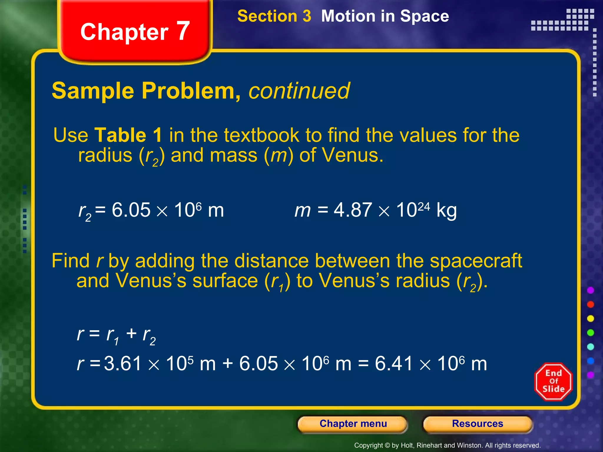 Sample Problem,  continued Chapter  7 Use  Table 1  in the textbook to find the values for the radius ( r 2 ) and mass ( m ) of Venus.  r 2   = 6.05    10 6  m m =  4.87    10 24  kg Find  r  by adding the distance between the spacecraft and Venus’s surface ( r 1 ) to Venus’s radius ( r 2 ). r  =  r 1  + r 2  r   =   3.61    10 5  m + 6.05    10 6  m = 6.41    10 6  m  Section 3  Motion in Space 