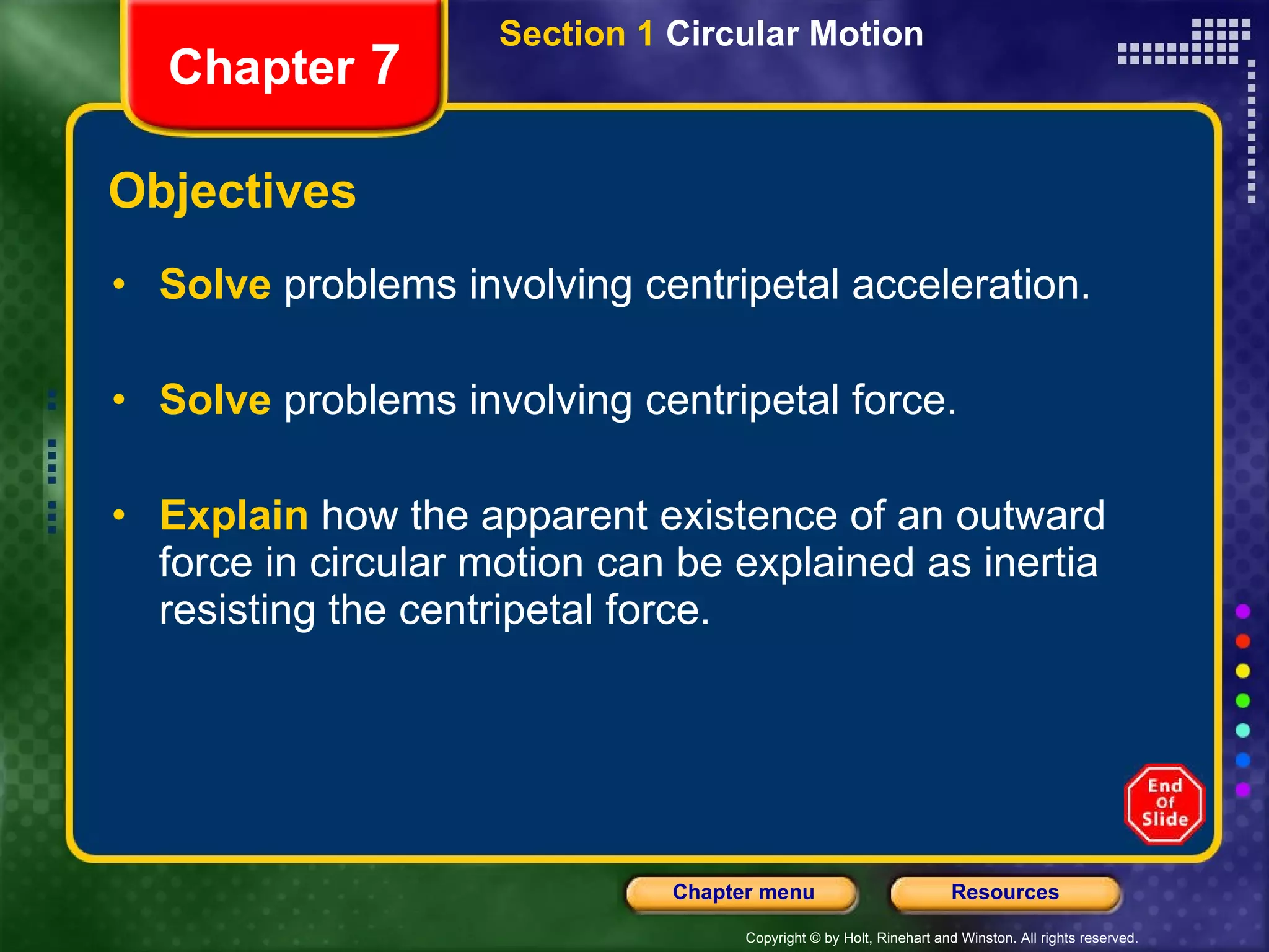 Objectives Solve   problems involving centripetal acceleration. Solve   problems involving centripetal force. Explain   how the apparent existence of an outward force in circular motion can be explained as inertia resisting the centripetal force. Chapter  7 Section 1  Circular Motion 