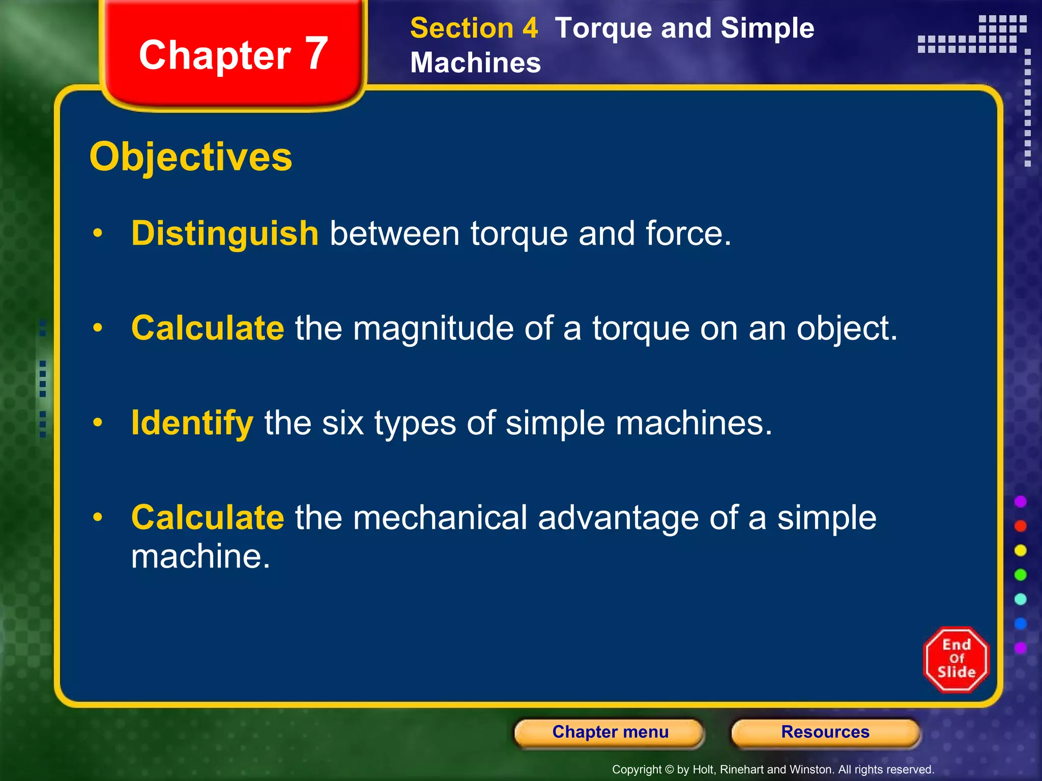 Objectives Distinguish   between torque and force. Calculate   the magnitude of a torque on an object. Identify  the six types of simple machines. Calculate   the mechanical advantage of a simple machine. Section 4  Torque and Simple Machines Chapter  7 