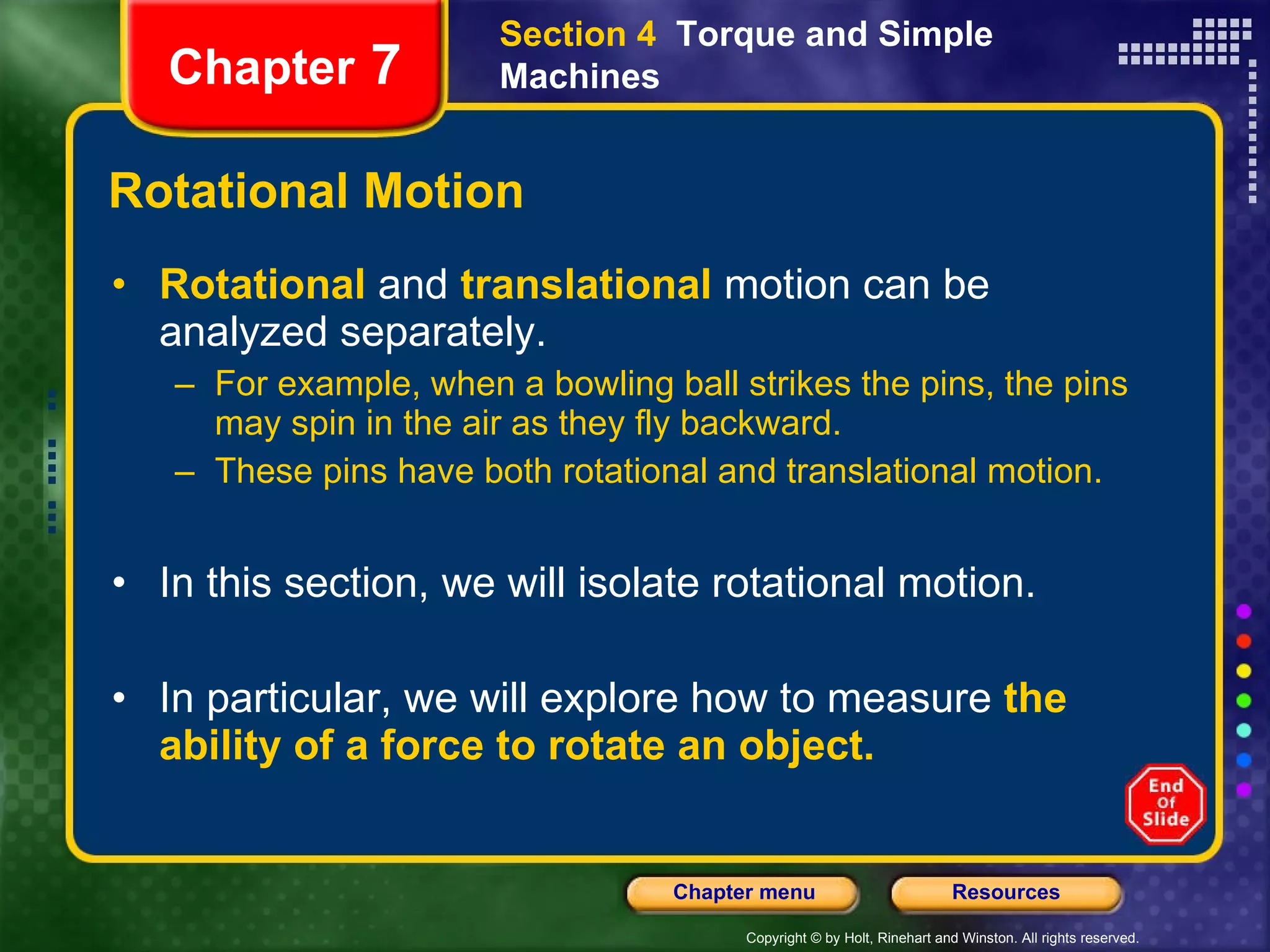 Rotational Motion Rotational   and  translational   motion can be analyzed separately. For example, when a bowling ball strikes the pins, the pins may spin in the air as they fly backward. These pins have both rotational and translational motion. In this section, we will isolate rotational motion.   In particular, we will explore how to measure  the ability of a force to rotate an object. Section 4  Torque and Simple Machines Chapter  7 
