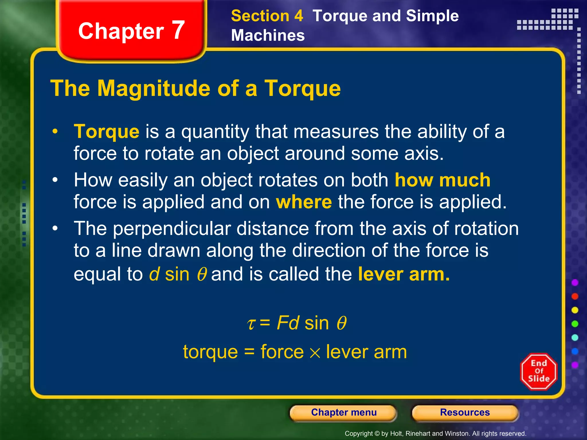 The Magnitude of a Torque Torque  is   a quantity that measures the ability of a force to rotate an object around some axis. How easily an object rotates on both   how much  force is applied and on   where   the force is applied. The perpendicular distance from the axis of rotation to a line drawn along the direction of the force is equal to  d  sin    and is called the   lever arm.   =  Fd  sin   torque = force    lever arm Section 4  Torque and Simple Machines Chapter  7 