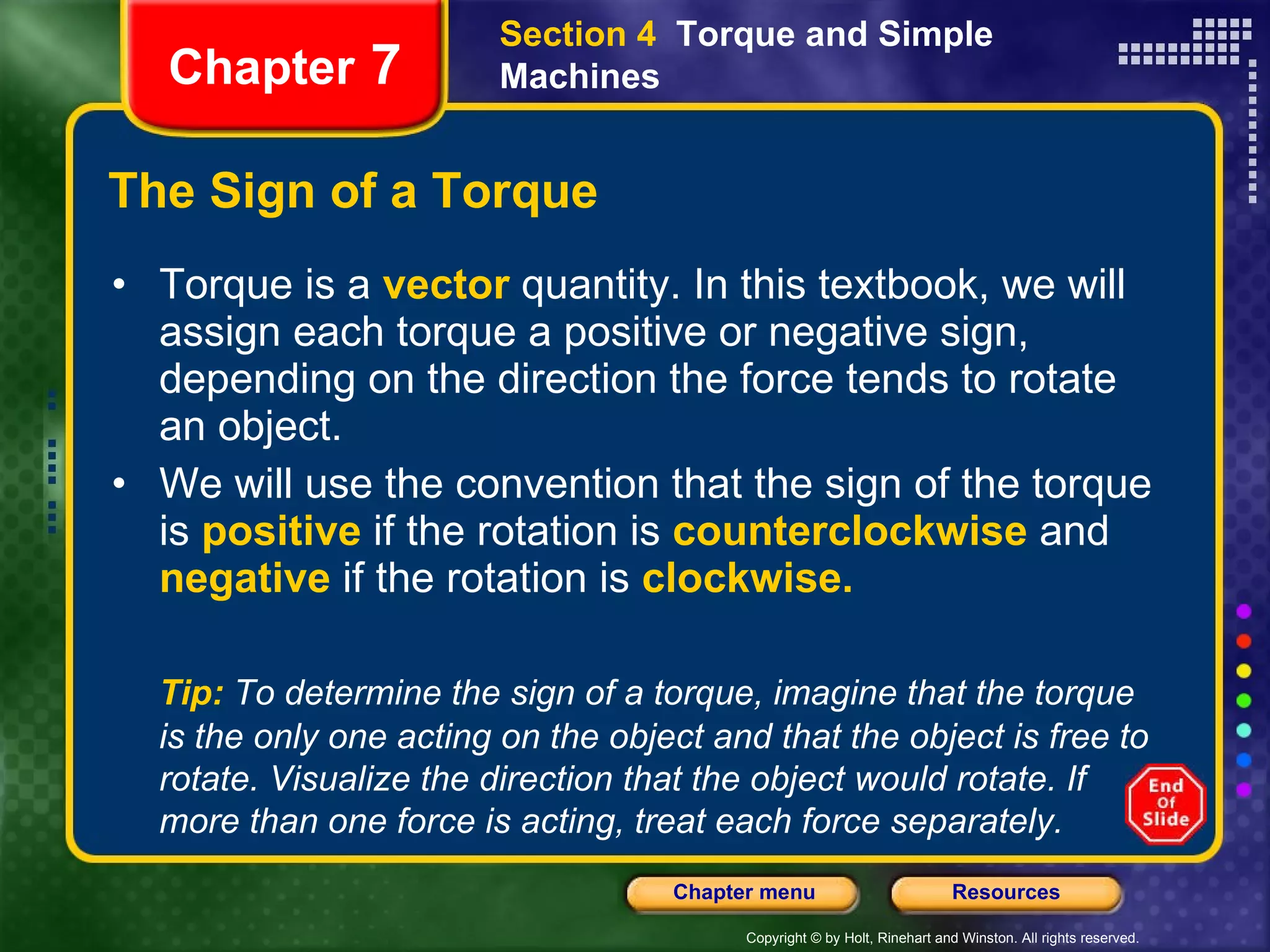 The Sign of a Torque Torque is a   vector   quantity. In this textbook, we will assign each torque a positive or negative sign, depending on the direction the force tends to rotate an object. We will use the convention that the sign of the torque is   positive   if the rotation is   counterclockwise  and  negative   if the rotation is   clockwise. Section 4  Torque and Simple Machines Chapter  7 Tip:   To determine the sign of a torque, imagine that the torque is the only one acting on the object and that the object is free to rotate. Visualize the direction that the object would rotate. If more than one force is acting, treat each force separately.  