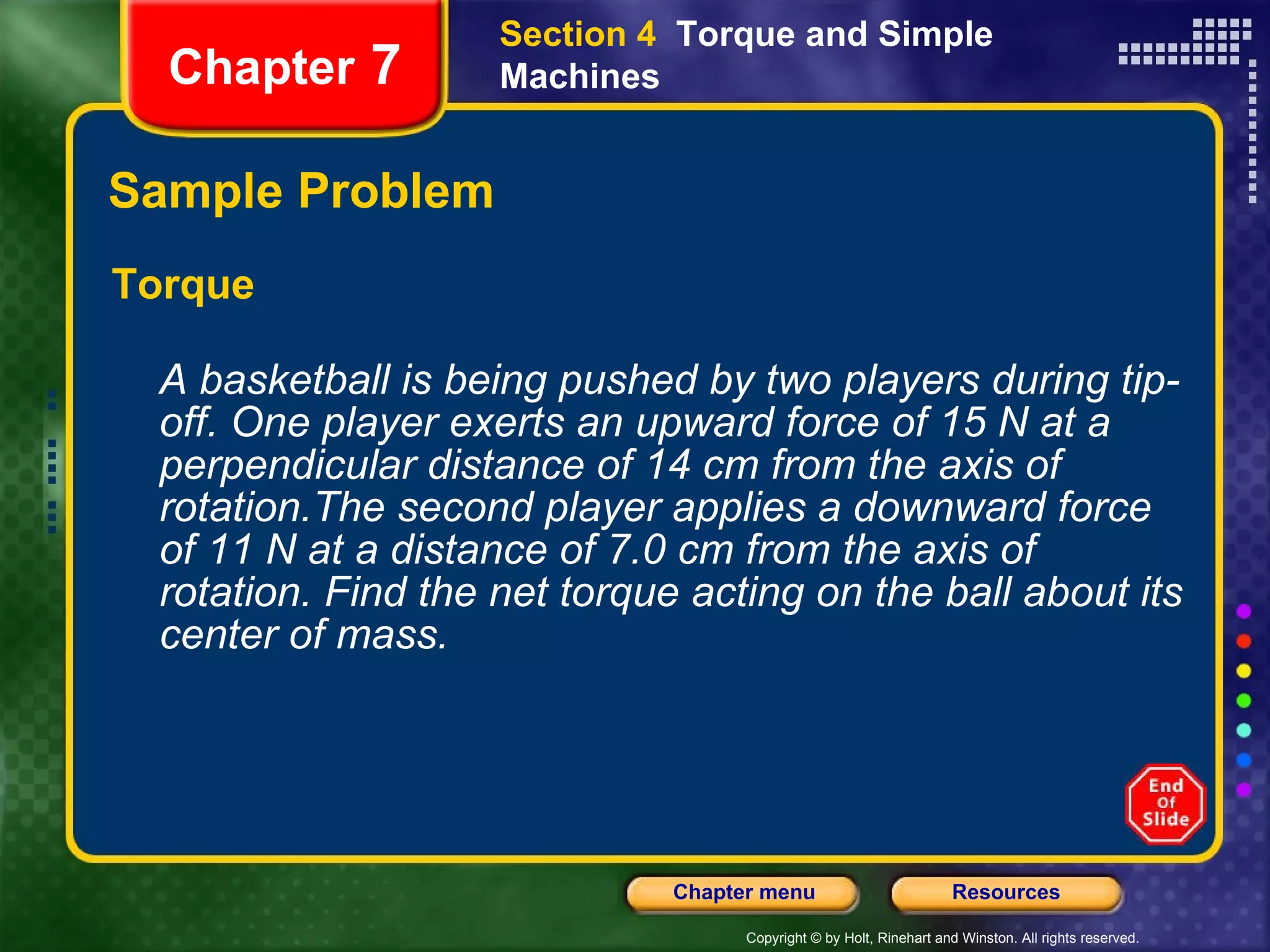 Sample Problem Torque A basketball is being pushed by two players during tip-off. One player exerts an upward force of 15 N at a perpendicular distance of 14 cm from the axis of rotation.The second player applies a downward force of 11 N at a distance of 7.0 cm from the axis of rotation. Find the net torque acting on the ball about its center of mass.   Chapter  7 Section 4  Torque and Simple Machines 