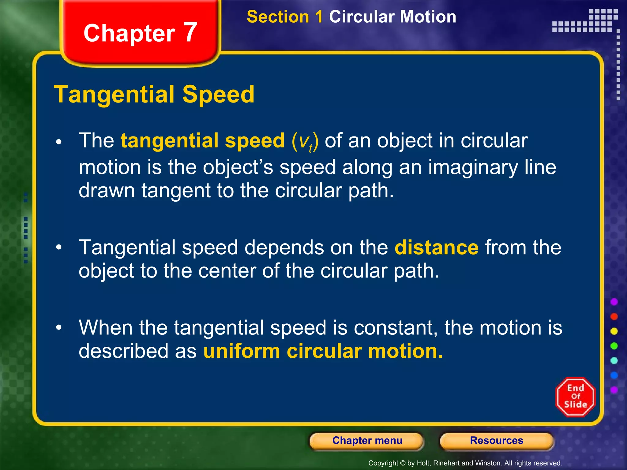 Tangential Speed The   tangential speed  ( v t )  of an object in circular motion is the object’s speed along an imaginary line drawn tangent to the circular path.  Tangential speed depends on the   distance   from the object to the center of the circular path. When the tangential speed is constant, the motion is described as   uniform circular motion. Chapter  7 Section 1  Circular Motion 