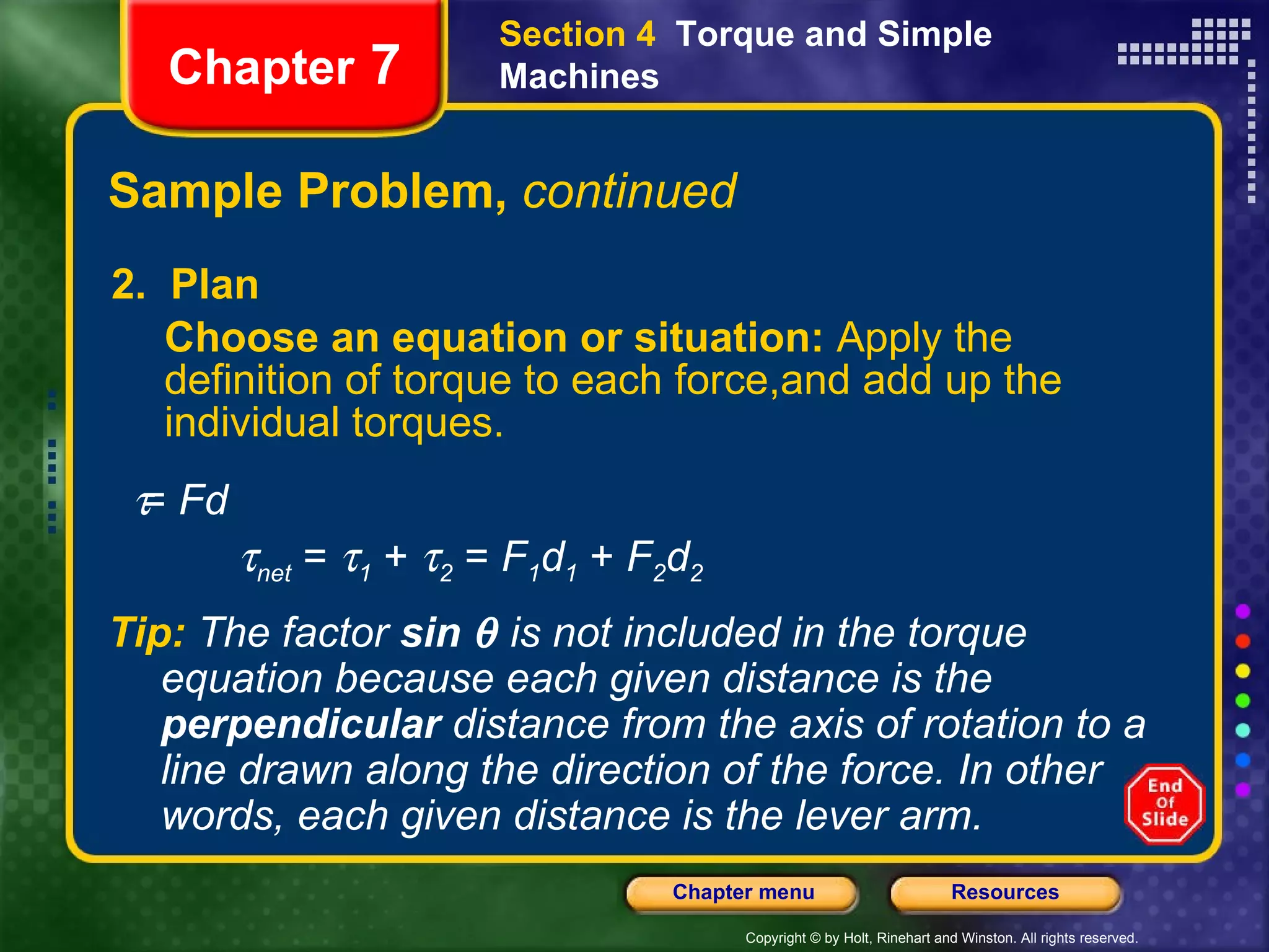 Sample Problem,  continued 2.  Plan Choose an equation or situation:  Apply the definition of torque to each force,and add up the individual torques.  Chapter  7 Section 4  Torque and Simple Machines Tip:   The factor   sin    is not included in the torque equation because each given distance is the  perpendicular  distance from the axis of rotation to a line drawn along the direction of the force. In other words, each given distance is the lever arm.     =  Fd  net  =   1  +   2  =  F 1 d 1   +  F 2 d 2 
