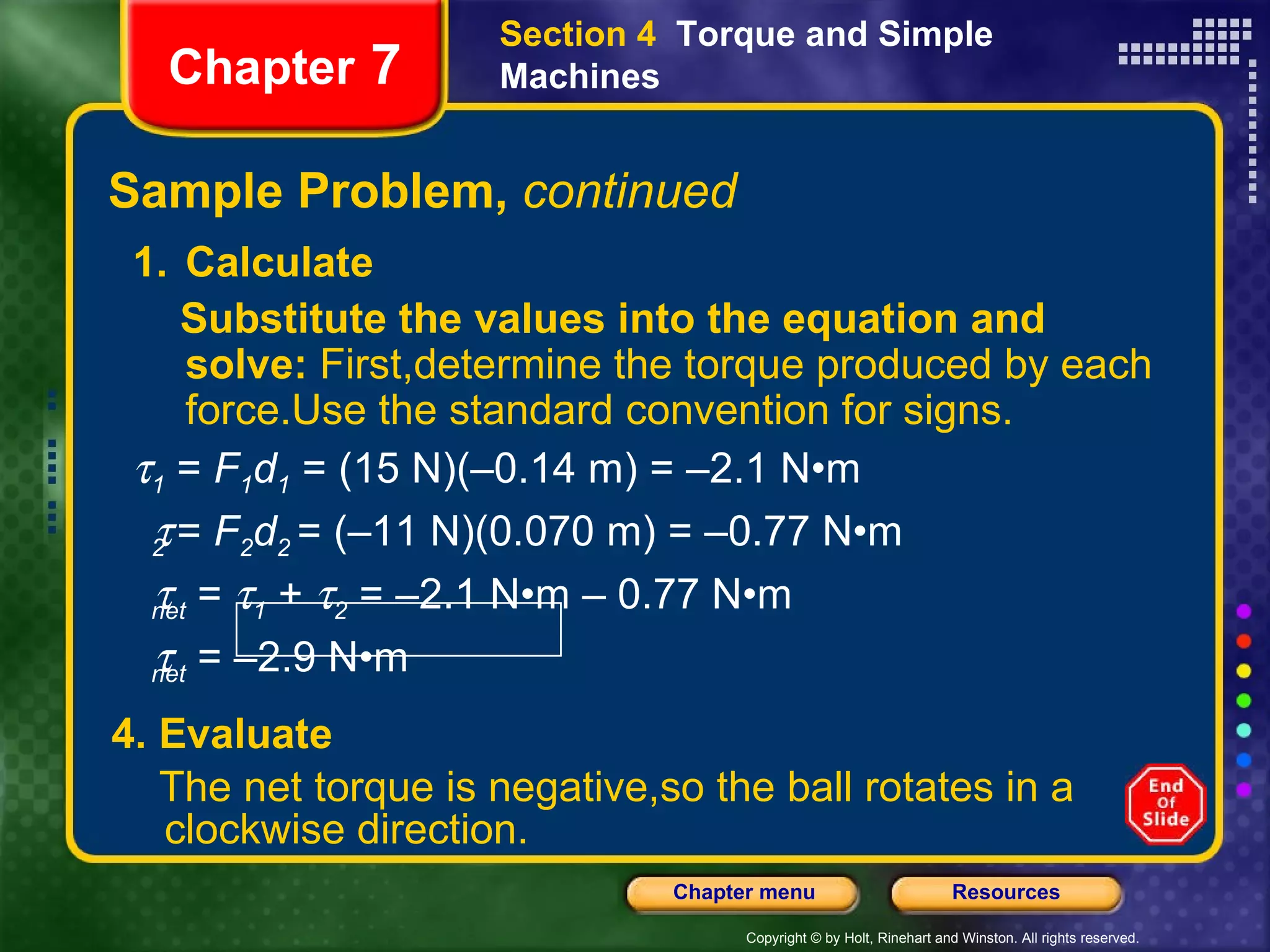 Sample Problem,  continued 4. Evaluate The net torque is negative,so the ball rotates in a clockwise direction.   Chapter  7 Section 4  Torque and Simple Machines Calculate Substitute the values into the equation and solve:  First,determine the torque produced by each force.Use the standard convention for signs.    1  =  F 1 d 1   = (15 N)(–0.14 m) = –2.1 N•m  2  =  F 2 d 2  = (–11 N)(0.070 m) = –0.77 N•m  net  =   1  +   2  = –2.1 N•m – 0.77 N•m   net  = –2.9 N•m  