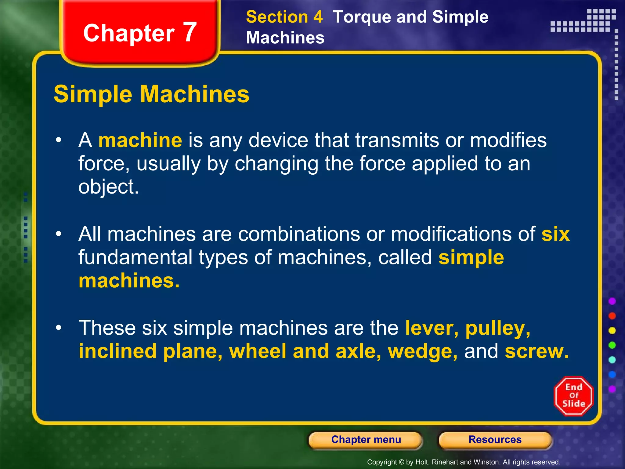 Simple Machines A  machine   is any device that transmits or modifies force, usually by changing the force applied to an object.  All machines are combinations or modifications of   six   fundamental types of machines, called   simple machines. These six simple machines are the   lever, pulley, inclined plane, wheel and axle, wedge,   and   screw. Section 4  Torque and Simple Machines Chapter  7 